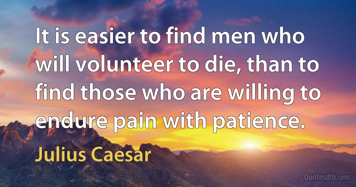 It is easier to find men who will volunteer to die, than to find those who are willing to endure pain with patience. (Julius Caesar)