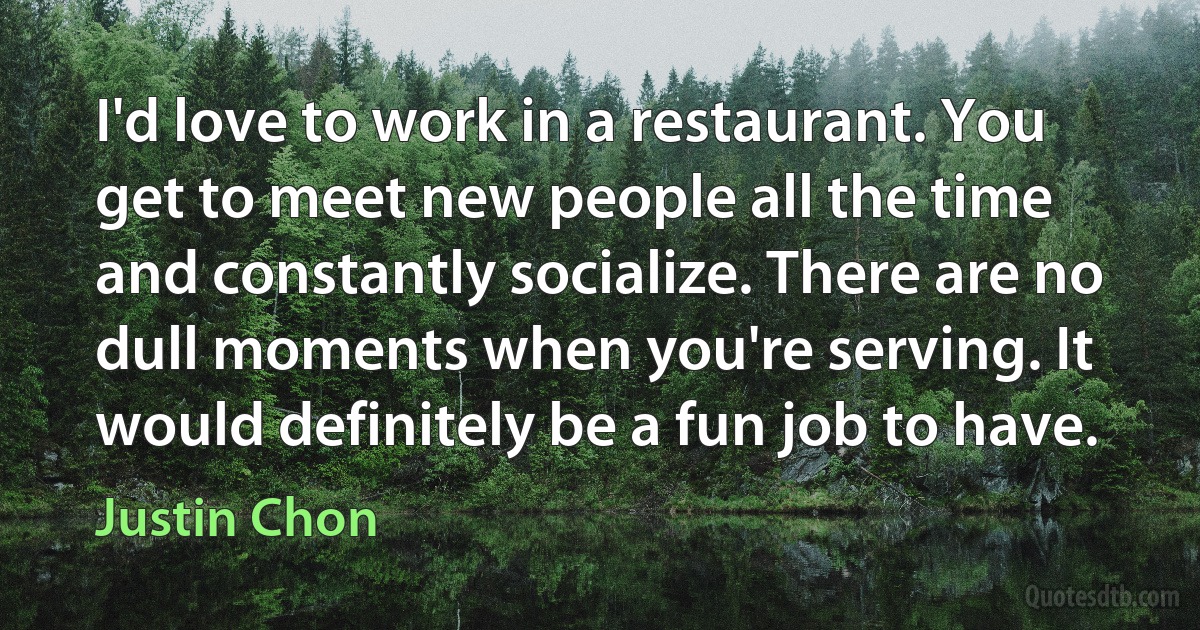 I'd love to work in a restaurant. You get to meet new people all the time and constantly socialize. There are no dull moments when you're serving. It would definitely be a fun job to have. (Justin Chon)