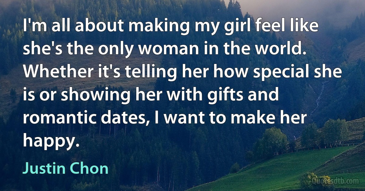 I'm all about making my girl feel like she's the only woman in the world. Whether it's telling her how special she is or showing her with gifts and romantic dates, I want to make her happy. (Justin Chon)