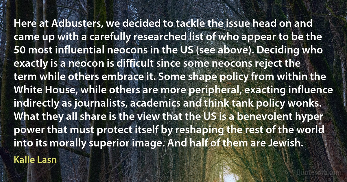 Here at Adbusters, we decided to tackle the issue head on and came up with a carefully researched list of who appear to be the 50 most influential neocons in the US (see above). Deciding who exactly is a neocon is difficult since some neocons reject the term while others embrace it. Some shape policy from within the White House, while others are more peripheral, exacting influence indirectly as journalists, academics and think tank policy wonks. What they all share is the view that the US is a benevolent hyper power that must protect itself by reshaping the rest of the world into its morally superior image. And half of them are Jewish. (Kalle Lasn)