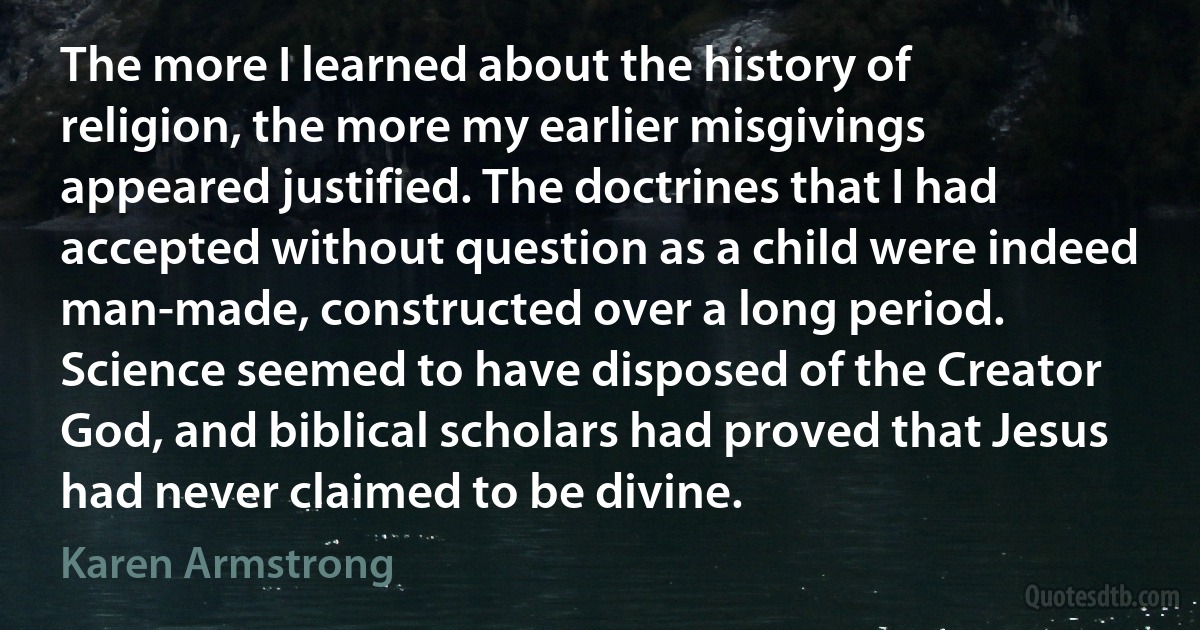 The more I learned about the history of religion, the more my earlier misgivings appeared justified. The doctrines that I had accepted without question as a child were indeed man-made, constructed over a long period. Science seemed to have disposed of the Creator God, and biblical scholars had proved that Jesus had never claimed to be divine. (Karen Armstrong)