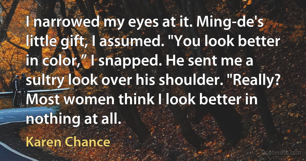 I narrowed my eyes at it. Ming-de's little gift, I assumed. "You look better in color,” I snapped. He sent me a sultry look over his shoulder. "Really? Most women think I look better in nothing at all. (Karen Chance)