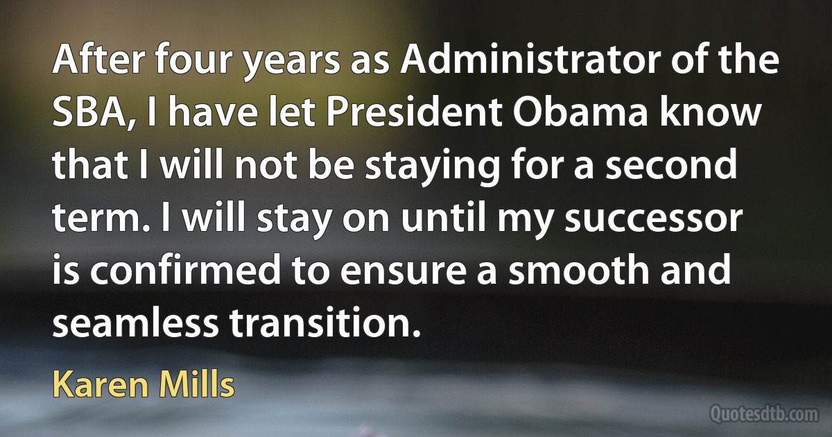 After four years as Administrator of the SBA, I have let President Obama know that I will not be staying for a second term. I will stay on until my successor is confirmed to ensure a smooth and seamless transition. (Karen Mills)