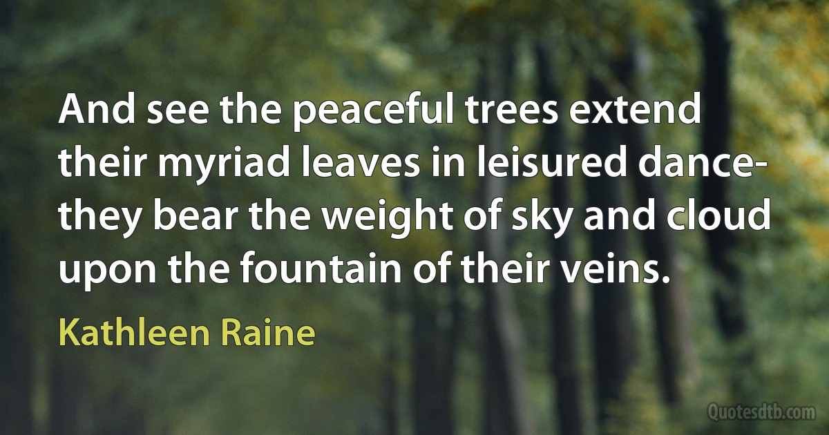 And see the peaceful trees extend
their myriad leaves in leisured dance-
they bear the weight of sky and cloud
upon the fountain of their veins. (Kathleen Raine)