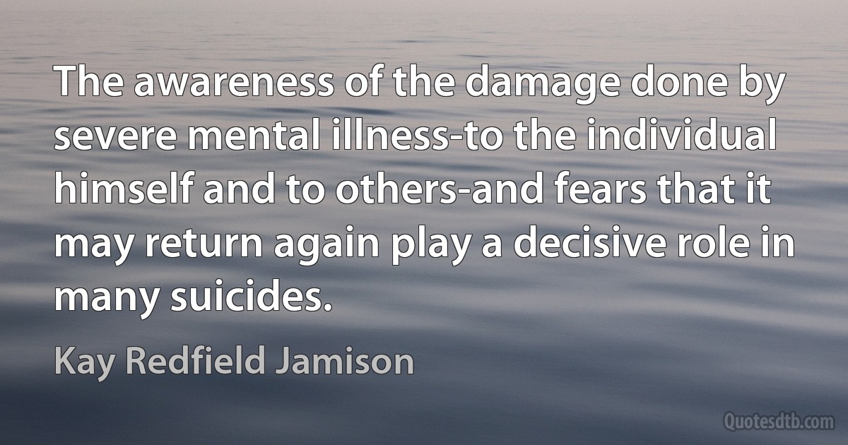 The awareness of the damage done by severe mental illness-to the individual himself and to others-and fears that it may return again play a decisive role in many suicides. (Kay Redfield Jamison)