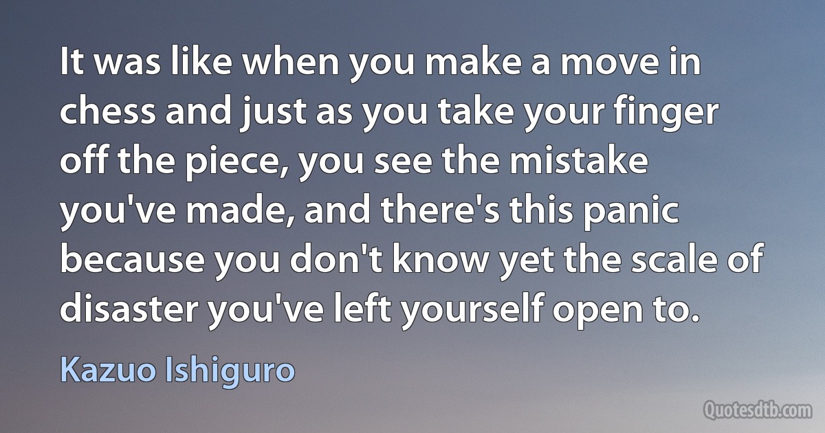 It was like when you make a move in chess and just as you take your finger off the piece, you see the mistake you've made, and there's this panic because you don't know yet the scale of disaster you've left yourself open to. (Kazuo Ishiguro)