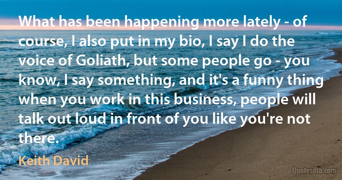 What has been happening more lately - of course, I also put in my bio, I say I do the voice of Goliath, but some people go - you know, I say something, and it's a funny thing when you work in this business, people will talk out loud in front of you like you're not there. (Keith David)