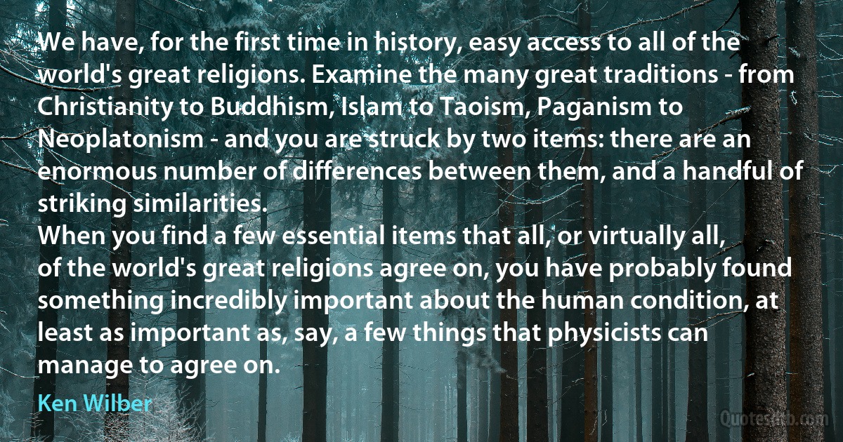 We have, for the first time in history, easy access to all of the world's great religions. Examine the many great traditions - from Christianity to Buddhism, Islam to Taoism, Paganism to Neoplatonism - and you are struck by two items: there are an enormous number of differences between them, and a handful of striking similarities.
When you find a few essential items that all, or virtually all, of the world's great religions agree on, you have probably found something incredibly important about the human condition, at least as important as, say, a few things that physicists can manage to agree on. (Ken Wilber)