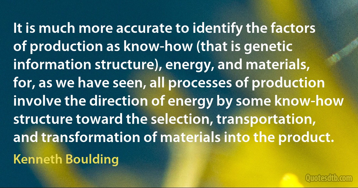 It is much more accurate to identify the factors of production as know-how (that is genetic information structure), energy, and materials, for, as we have seen, all processes of production involve the direction of energy by some know-how structure toward the selection, transportation, and transformation of materials into the product. (Kenneth Boulding)