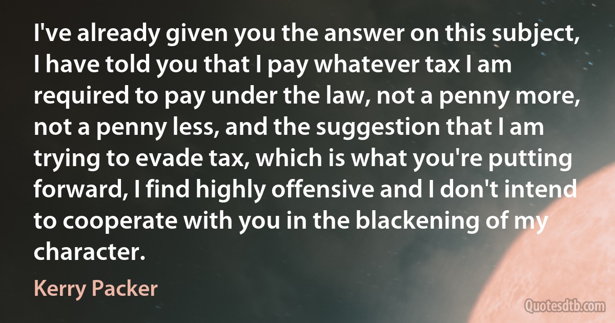 I've already given you the answer on this subject, I have told you that I pay whatever tax I am required to pay under the law, not a penny more, not a penny less, and the suggestion that I am trying to evade tax, which is what you're putting forward, I find highly offensive and I don't intend to cooperate with you in the blackening of my character. (Kerry Packer)