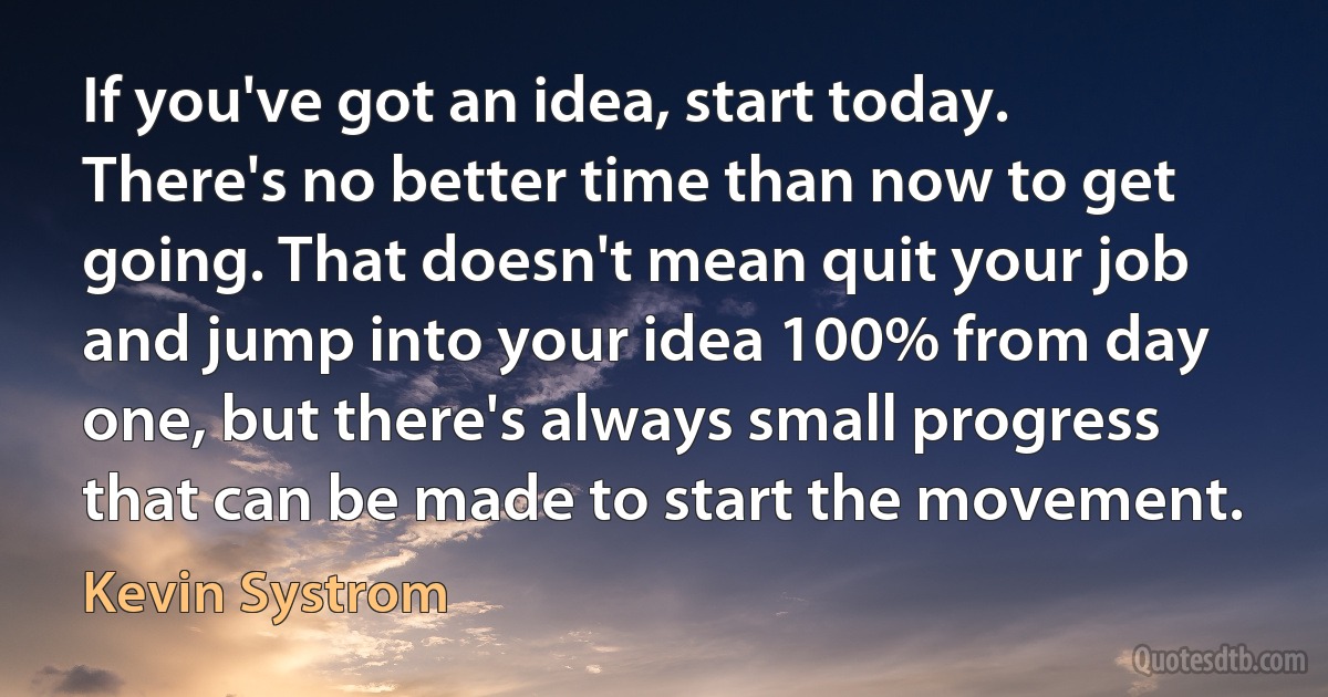 If you've got an idea, start today. There's no better time than now to get going. That doesn't mean quit your job and jump into your idea 100% from day one, but there's always small progress that can be made to start the movement. (Kevin Systrom)