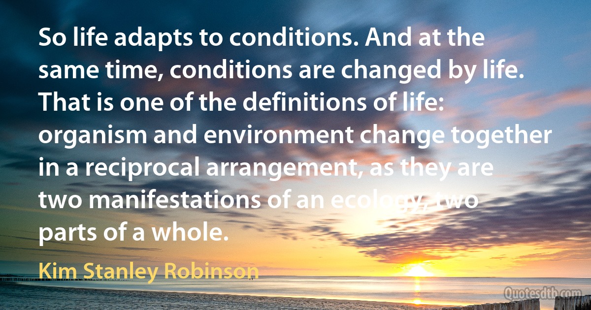 So life adapts to conditions. And at the same time, conditions are changed by life. That is one of the definitions of life: organism and environment change together in a reciprocal arrangement, as they are two manifestations of an ecology, two parts of a whole. (Kim Stanley Robinson)