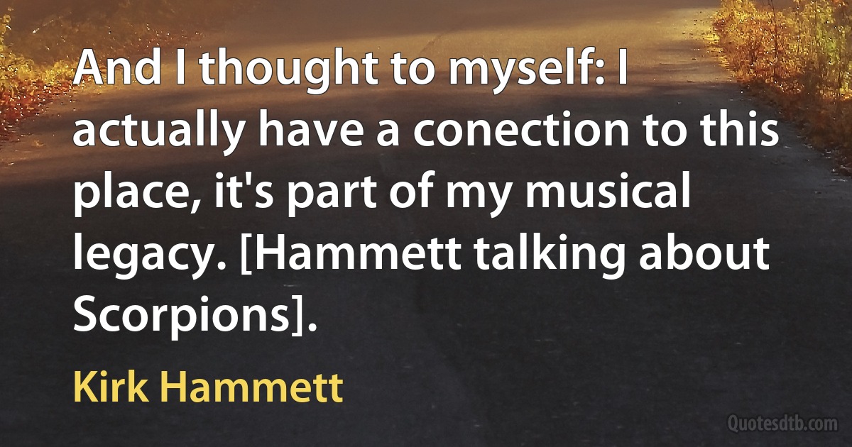 And I thought to myself: I actually have a conection to this place, it's part of my musical legacy. [Hammett talking about Scorpions]. (Kirk Hammett)