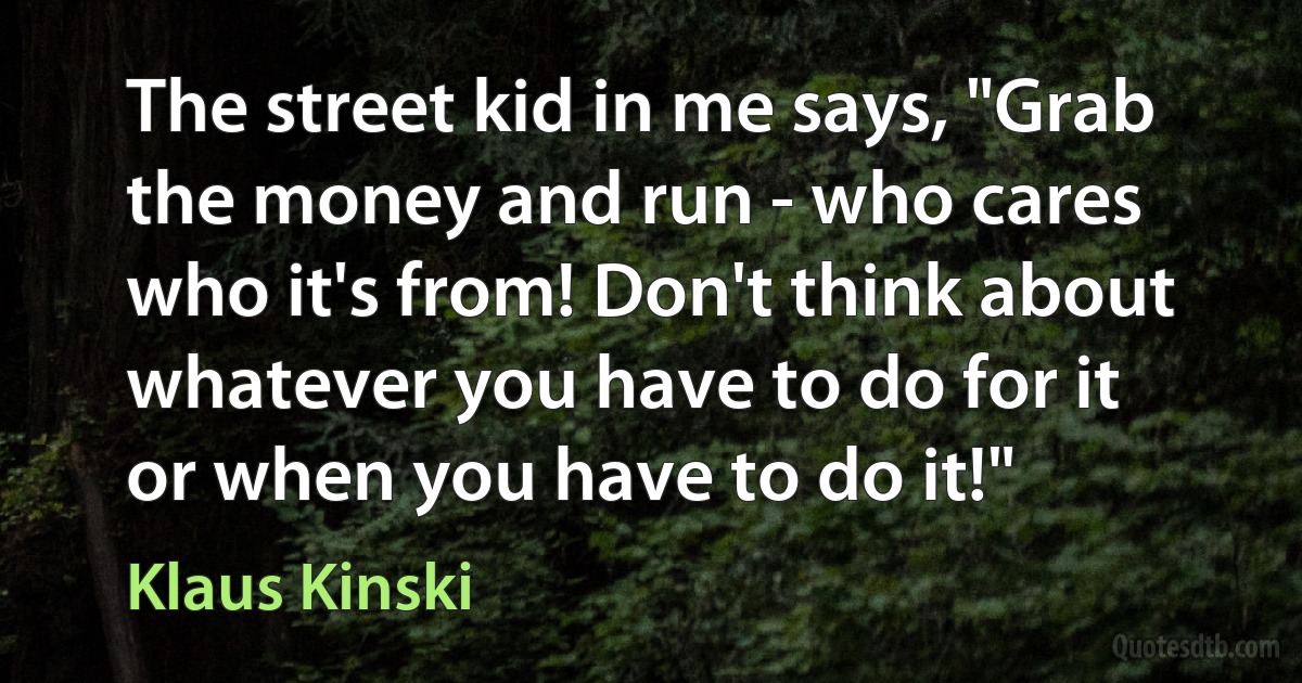 The street kid in me says, "Grab the money and run - who cares who it's from! Don't think about whatever you have to do for it or when you have to do it!" (Klaus Kinski)