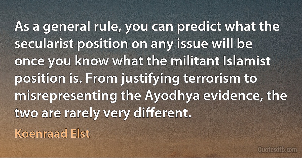 As a general rule, you can predict what the secularist position on any issue will be once you know what the militant Islamist position is. From justifying terrorism to misrepresenting the Ayodhya evidence, the two are rarely very different. (Koenraad Elst)