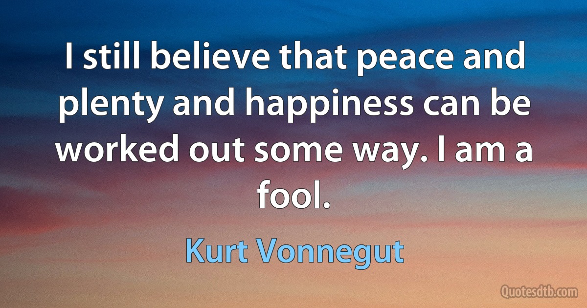 I still believe that peace and plenty and happiness can be worked out some way. I am a fool. (Kurt Vonnegut)