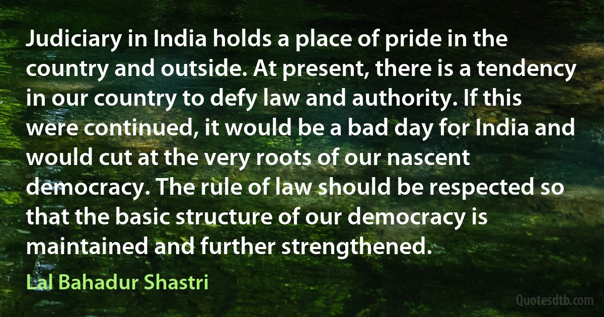 Judiciary in India holds a place of pride in the country and outside. At present, there is a tendency in our country to defy law and authority. If this were continued, it would be a bad day for India and would cut at the very roots of our nascent democracy. The rule of law should be respected so that the basic structure of our democracy is maintained and further strengthened. (Lal Bahadur Shastri)