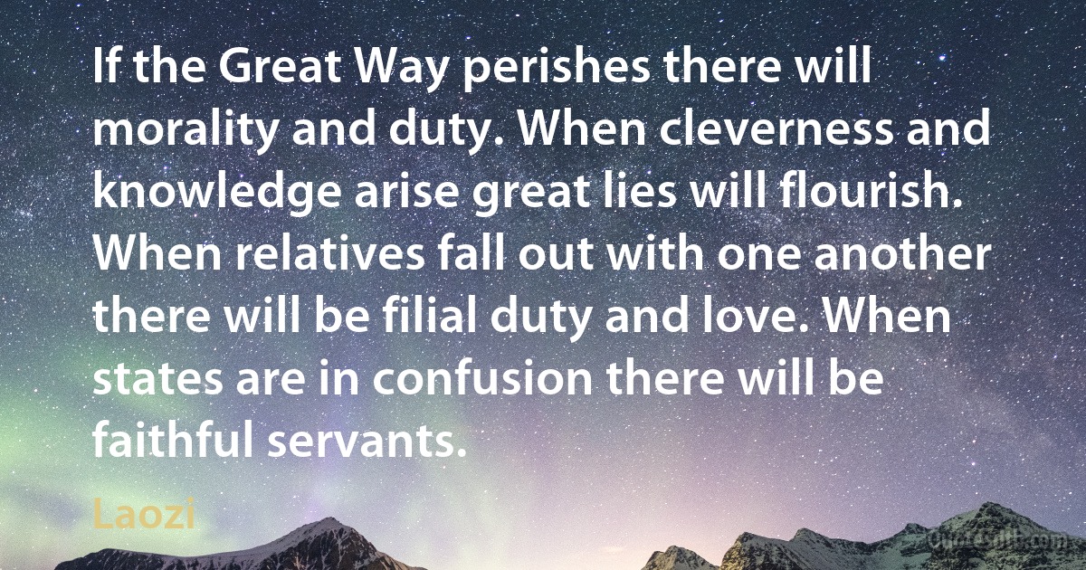 If the Great Way perishes there will morality and duty. When cleverness and knowledge arise great lies will flourish. When relatives fall out with one another there will be filial duty and love. When states are in confusion there will be faithful servants. (Laozi)