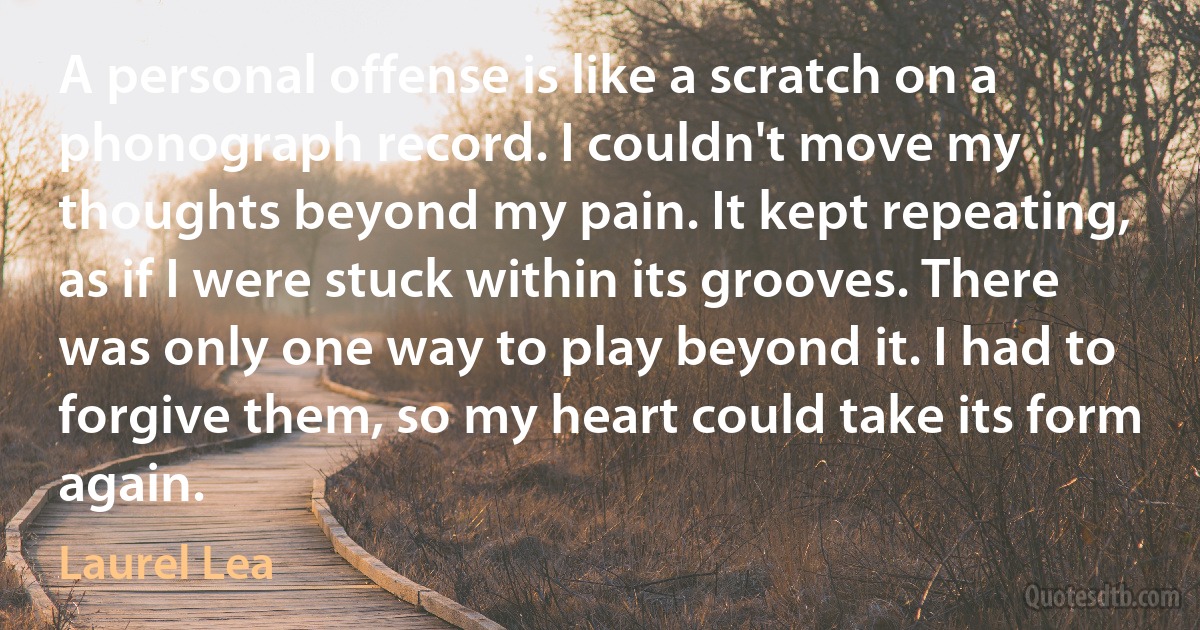 A personal offense is like a scratch on a phonograph record. I couldn't move my thoughts beyond my pain. It kept repeating, as if I were stuck within its grooves. There was only one way to play beyond it. I had to forgive them, so my heart could take its form again. (Laurel Lea)