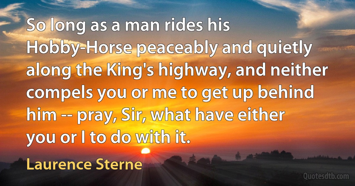 So long as a man rides his Hobby-Horse peaceably and quietly along the King's highway, and neither compels you or me to get up behind him -- pray, Sir, what have either you or I to do with it. (Laurence Sterne)