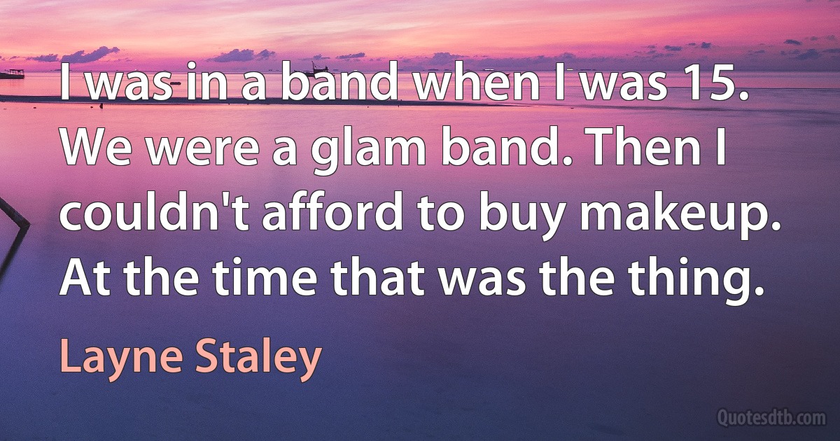 I was in a band when I was 15. We were a glam band. Then I couldn't afford to buy makeup. At the time that was the thing. (Layne Staley)