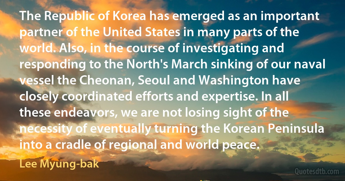 The Republic of Korea has emerged as an important partner of the United States in many parts of the world. Also, in the course of investigating and responding to the North's March sinking of our naval vessel the Cheonan, Seoul and Washington have closely coordinated efforts and expertise. In all these endeavors, we are not losing sight of the necessity of eventually turning the Korean Peninsula into a cradle of regional and world peace. (Lee Myung-bak)