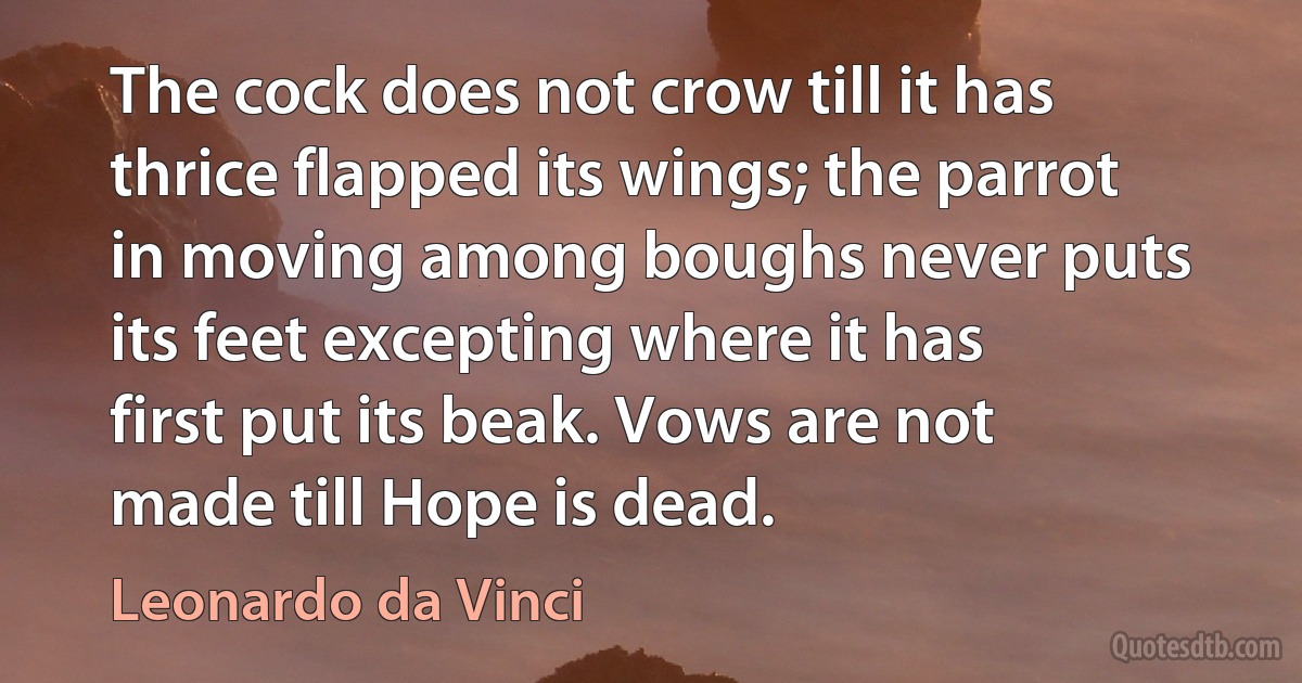 The cock does not crow till it has thrice flapped its wings; the parrot in moving among boughs never puts its feet excepting where it has first put its beak. Vows are not made till Hope is dead. (Leonardo da Vinci)