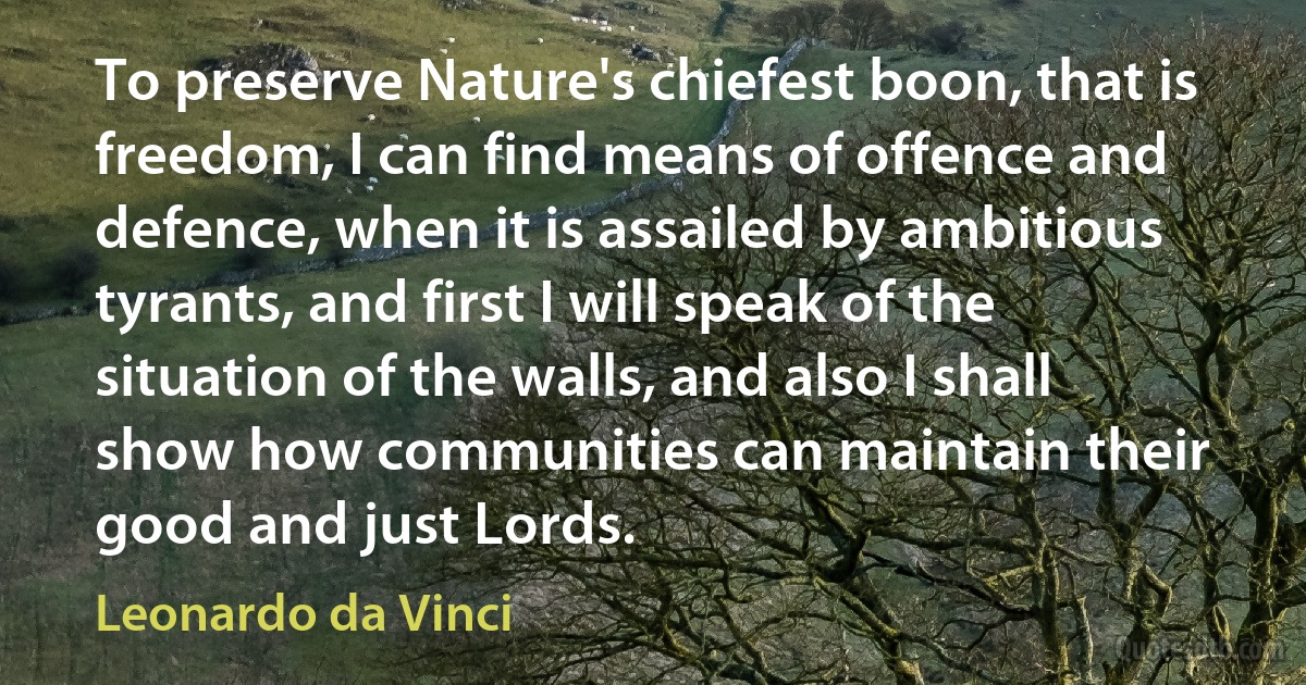 To preserve Nature's chiefest boon, that is freedom, I can find means of offence and defence, when it is assailed by ambitious tyrants, and first I will speak of the situation of the walls, and also I shall show how communities can maintain their good and just Lords. (Leonardo da Vinci)