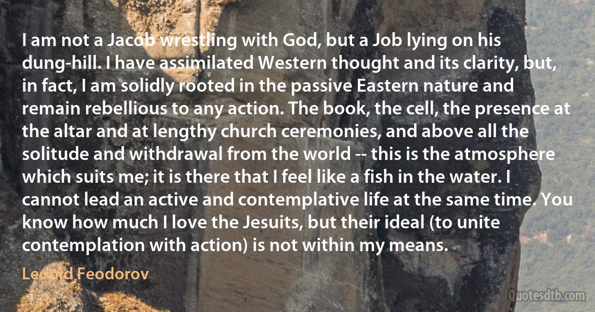 I am not a Jacob wrestling with God, but a Job lying on his dung-hill. I have assimilated Western thought and its clarity, but, in fact, I am solidly rooted in the passive Eastern nature and remain rebellious to any action. The book, the cell, the presence at the altar and at lengthy church ceremonies, and above all the solitude and withdrawal from the world -- this is the atmosphere which suits me; it is there that I feel like a fish in the water. I cannot lead an active and contemplative life at the same time. You know how much I love the Jesuits, but their ideal (to unite contemplation with action) is not within my means. (Leonid Feodorov)