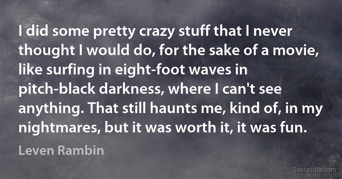 I did some pretty crazy stuff that I never thought I would do, for the sake of a movie, like surfing in eight-foot waves in pitch-black darkness, where I can't see anything. That still haunts me, kind of, in my nightmares, but it was worth it, it was fun. (Leven Rambin)