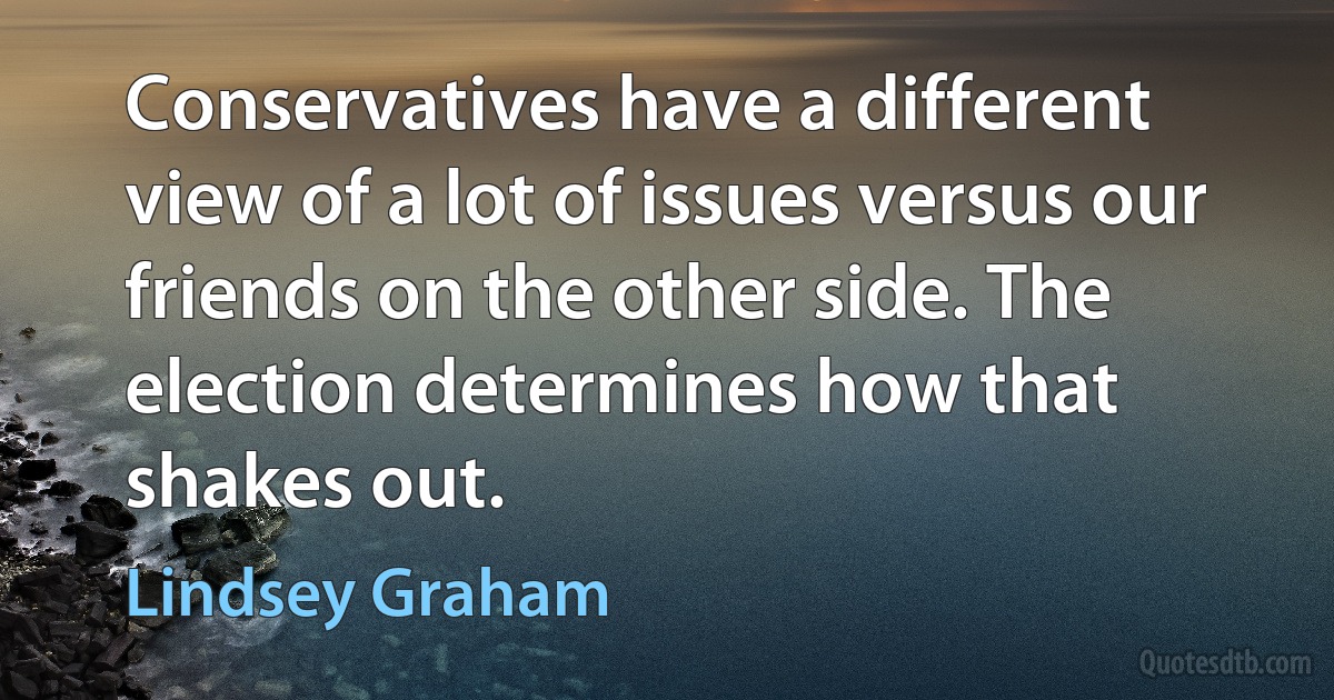 Conservatives have a different view of a lot of issues versus our friends on the other side. The election determines how that shakes out. (Lindsey Graham)