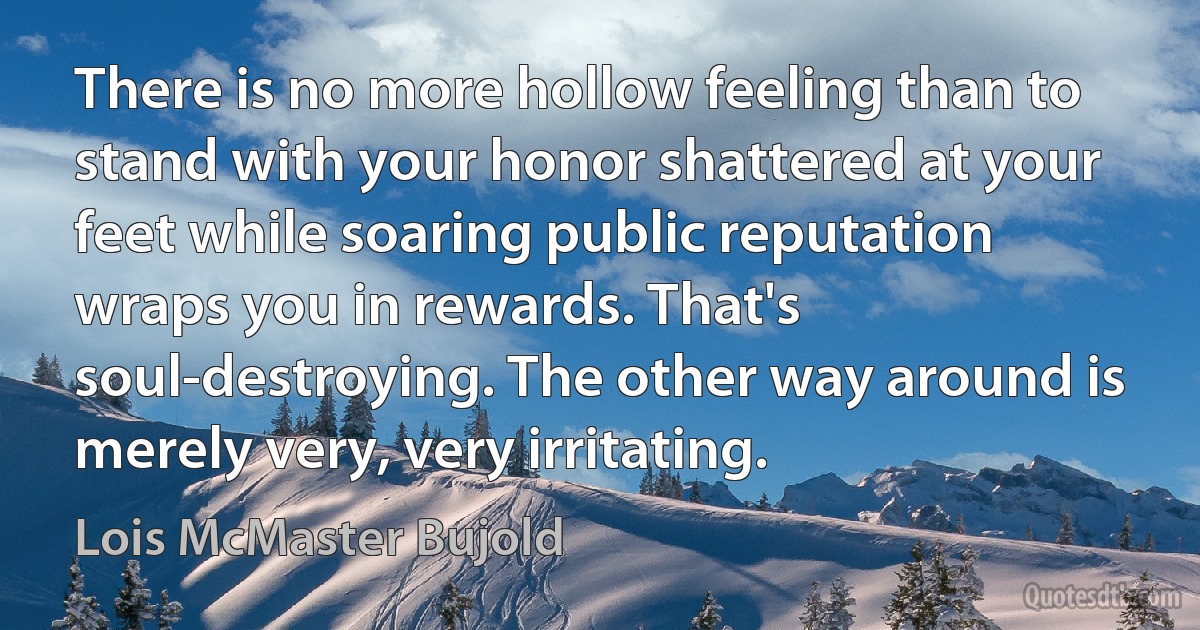 There is no more hollow feeling than to stand with your honor shattered at your feet while soaring public reputation wraps you in rewards. That's soul-destroying. The other way around is merely very, very irritating. (Lois McMaster Bujold)