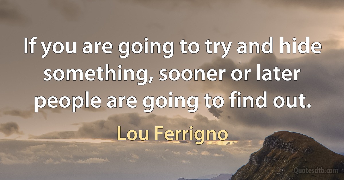 If you are going to try and hide something, sooner or later people are going to find out. (Lou Ferrigno)