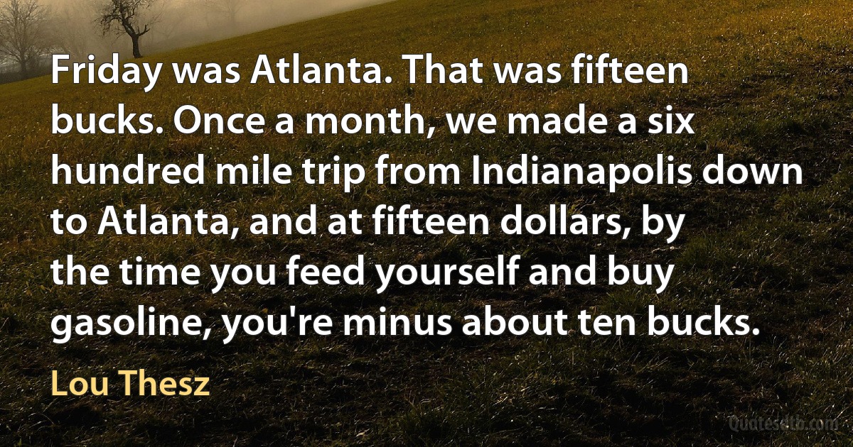 Friday was Atlanta. That was fifteen bucks. Once a month, we made a six hundred mile trip from Indianapolis down to Atlanta, and at fifteen dollars, by the time you feed yourself and buy gasoline, you're minus about ten bucks. (Lou Thesz)