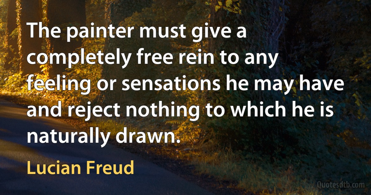 The painter must give a completely free rein to any feeling or sensations he may have and reject nothing to which he is naturally drawn. (Lucian Freud)