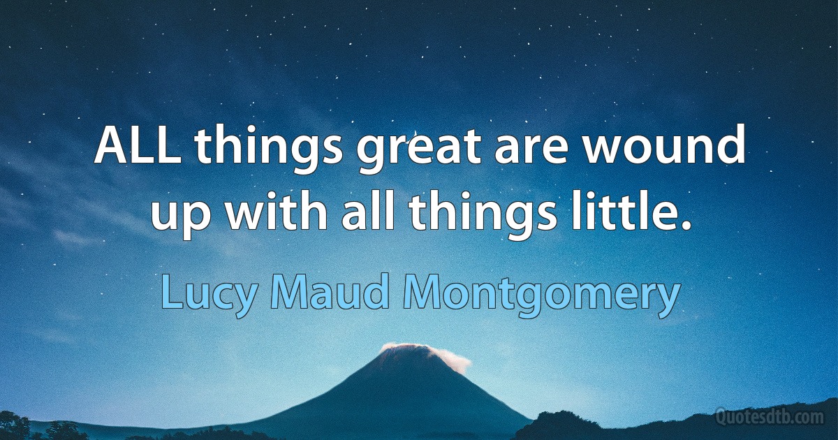 ALL things great are wound up with all things little. (Lucy Maud Montgomery)