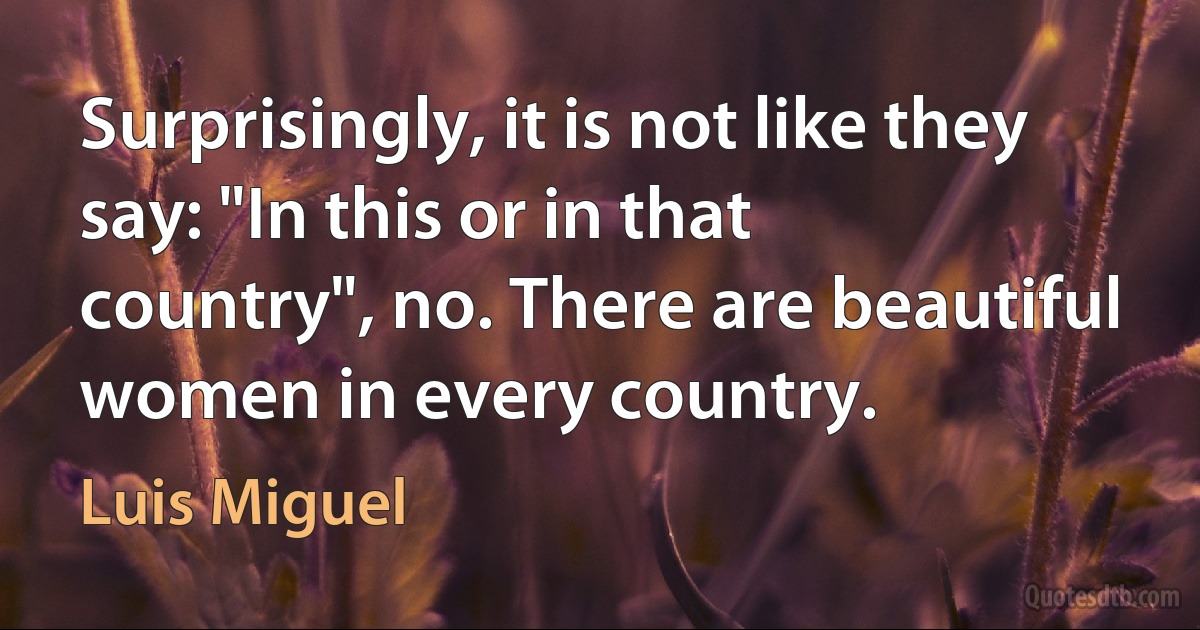 Surprisingly, it is not like they say: "In this or in that country", no. There are beautiful women in every country. (Luis Miguel)