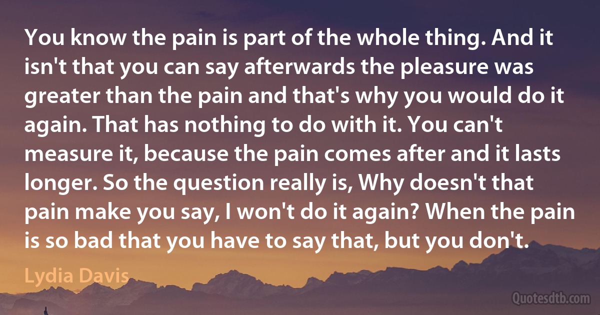 You know the pain is part of the whole thing. And it isn't that you can say afterwards the pleasure was greater than the pain and that's why you would do it again. That has nothing to do with it. You can't measure it, because the pain comes after and it lasts longer. So the question really is, Why doesn't that pain make you say, I won't do it again? When the pain is so bad that you have to say that, but you don't. (Lydia Davis)