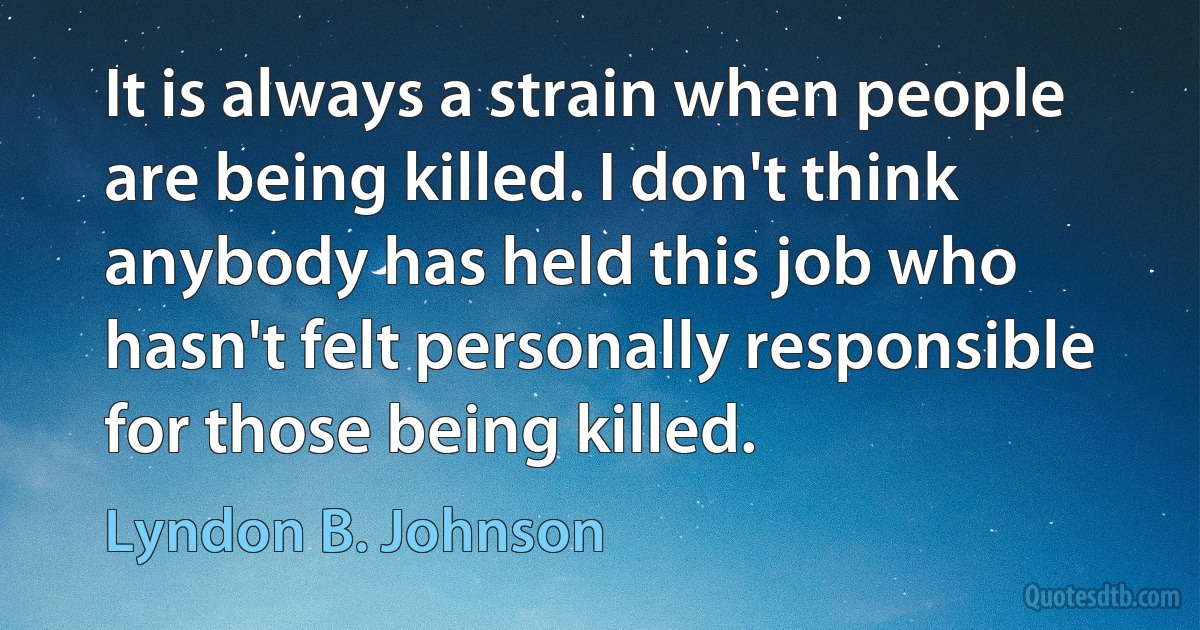 It is always a strain when people are being killed. I don't think anybody has held this job who hasn't felt personally responsible for those being killed. (Lyndon B. Johnson)