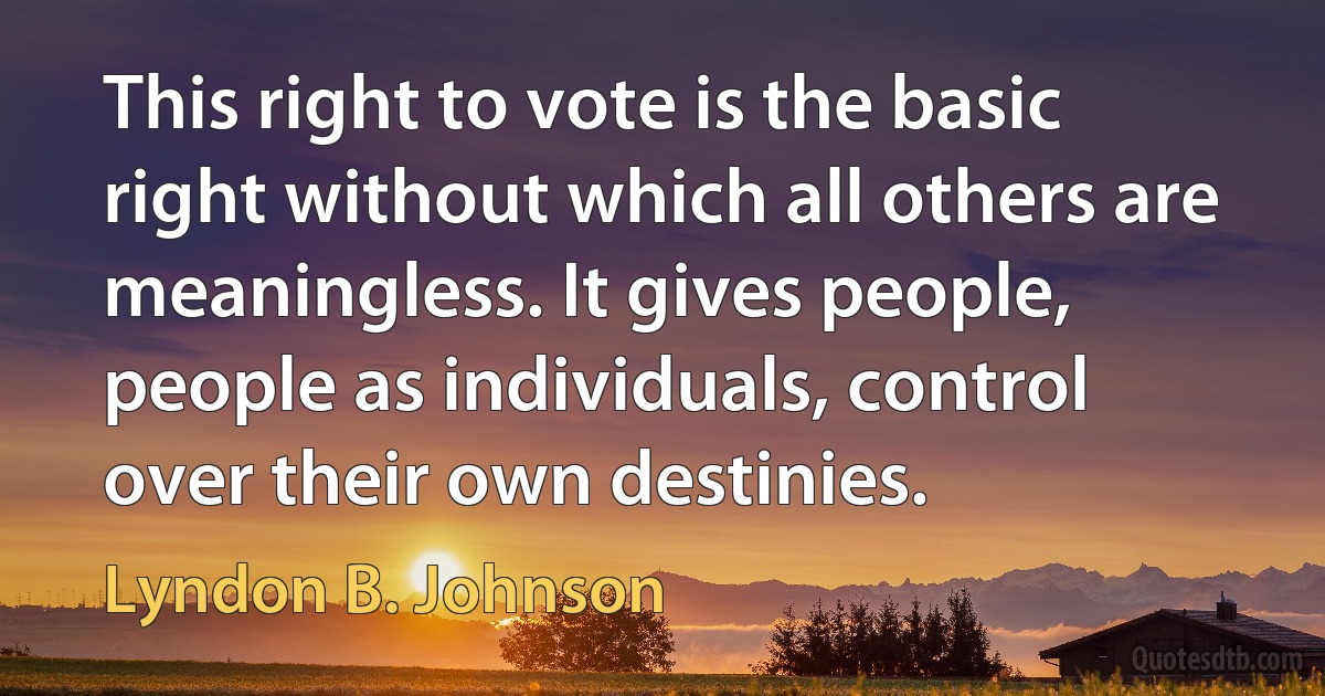 This right to vote is the basic right without which all others are meaningless. It gives people, people as individuals, control over their own destinies. (Lyndon B. Johnson)