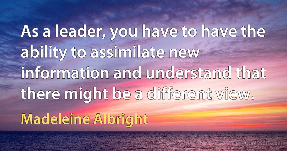 As a leader, you have to have the ability to assimilate new information and understand that there might be a different view. (Madeleine Albright)