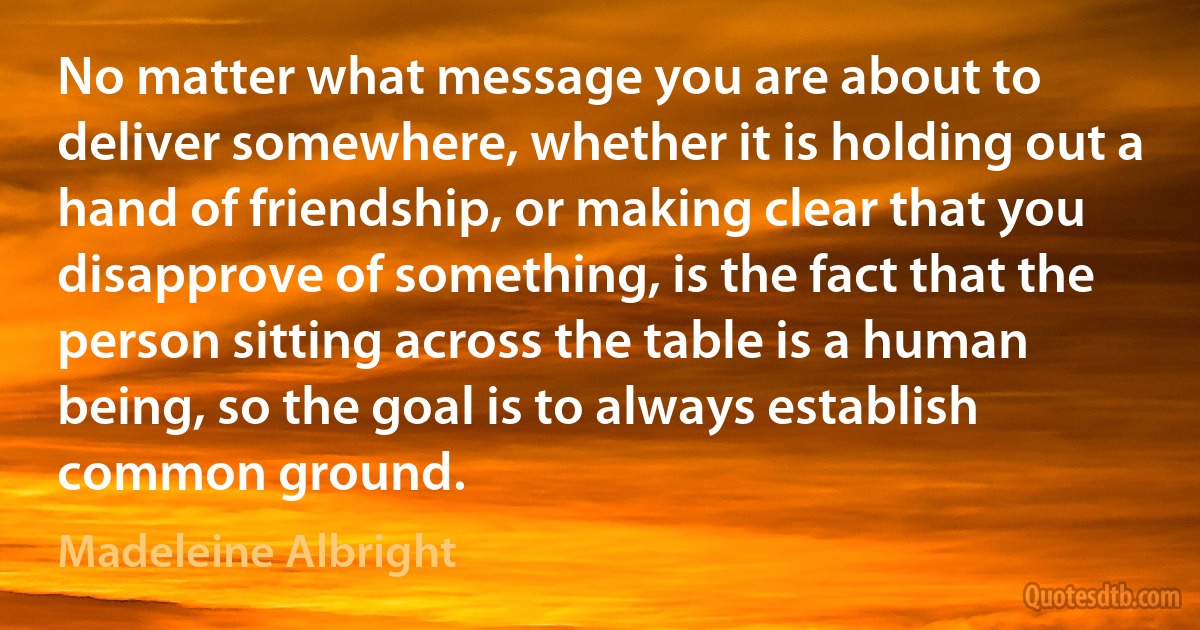 No matter what message you are about to deliver somewhere, whether it is holding out a hand of friendship, or making clear that you disapprove of something, is the fact that the person sitting across the table is a human being, so the goal is to always establish common ground. (Madeleine Albright)