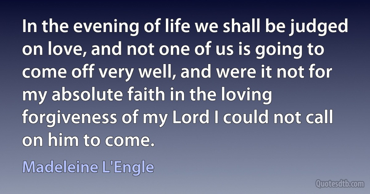 In the evening of life we shall be judged on love, and not one of us is going to come off very well, and were it not for my absolute faith in the loving forgiveness of my Lord I could not call on him to come. (Madeleine L'Engle)