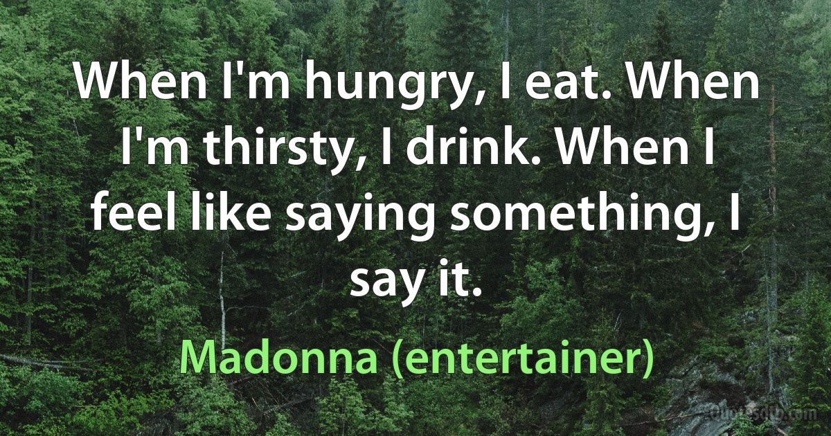 When I'm hungry, I eat. When I'm thirsty, I drink. When I feel like saying something, I say it. (Madonna (entertainer))