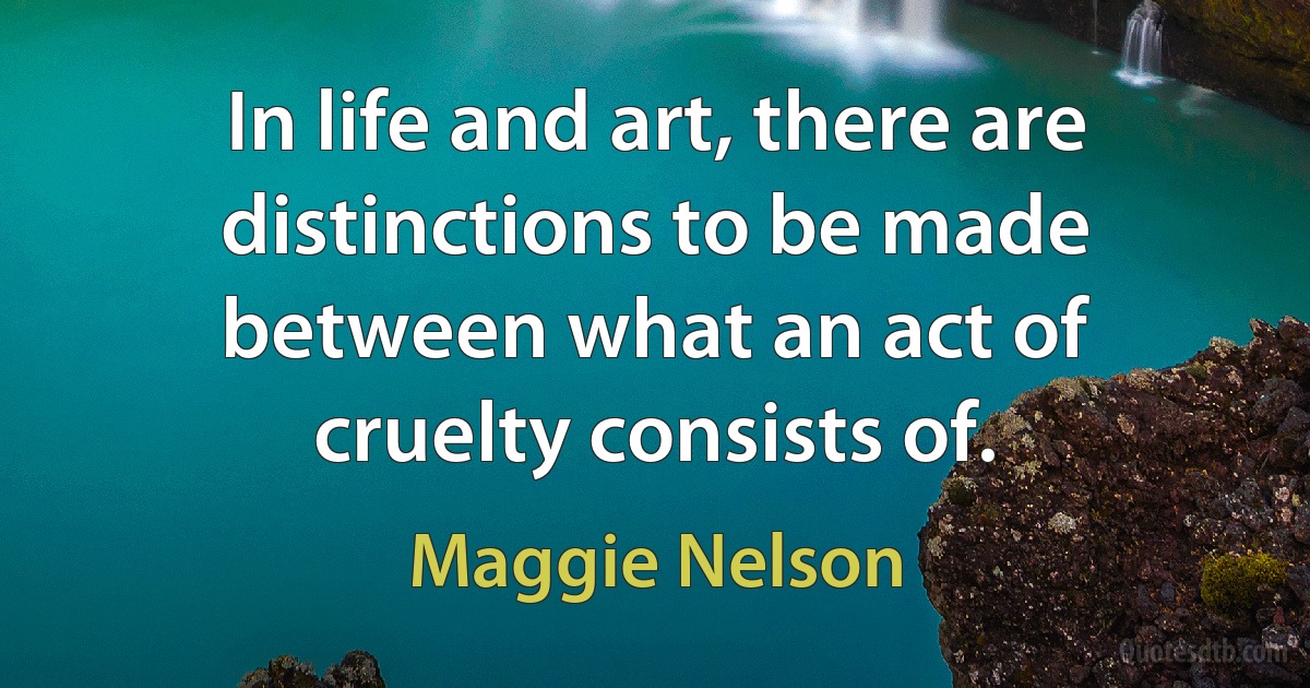 In life and art, there are distinctions to be made between what an act of cruelty consists of. (Maggie Nelson)