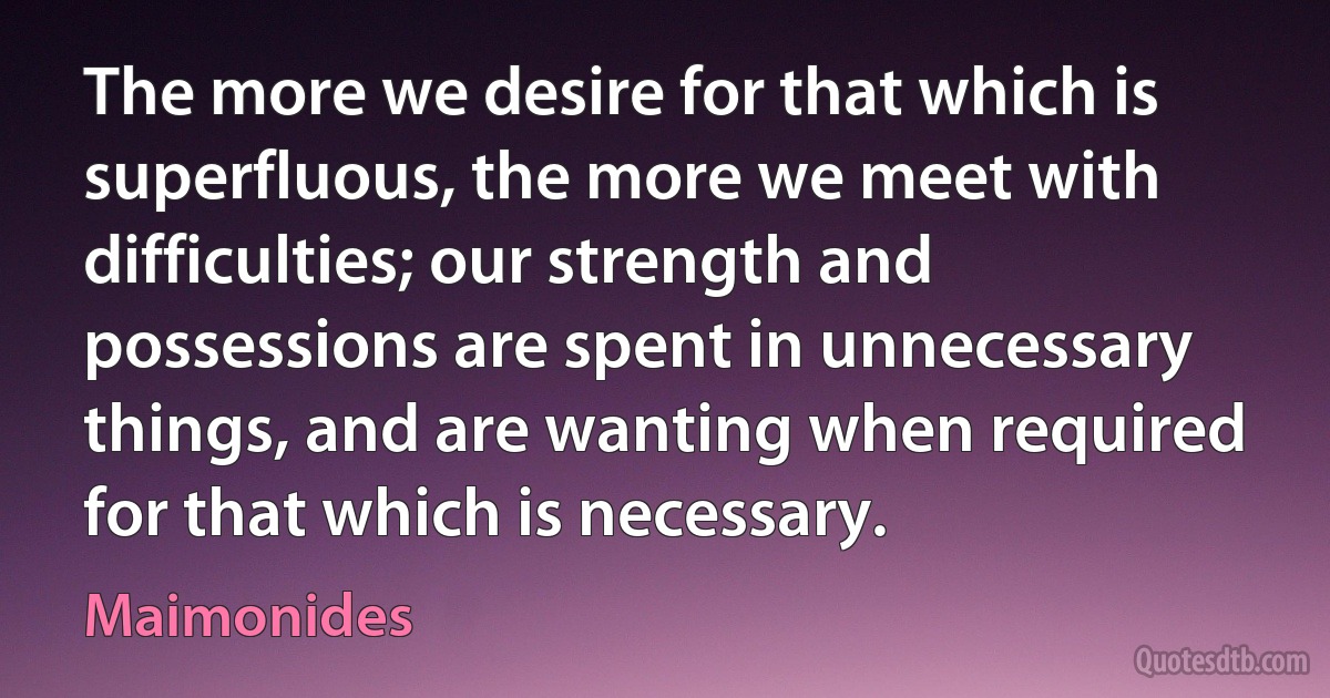 The more we desire for that which is superfluous, the more we meet with difficulties; our strength and possessions are spent in unnecessary things, and are wanting when required for that which is necessary. (Maimonides)