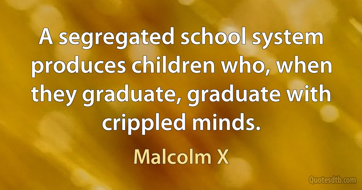 A segregated school system produces children who, when they graduate, graduate with crippled minds. (Malcolm X)