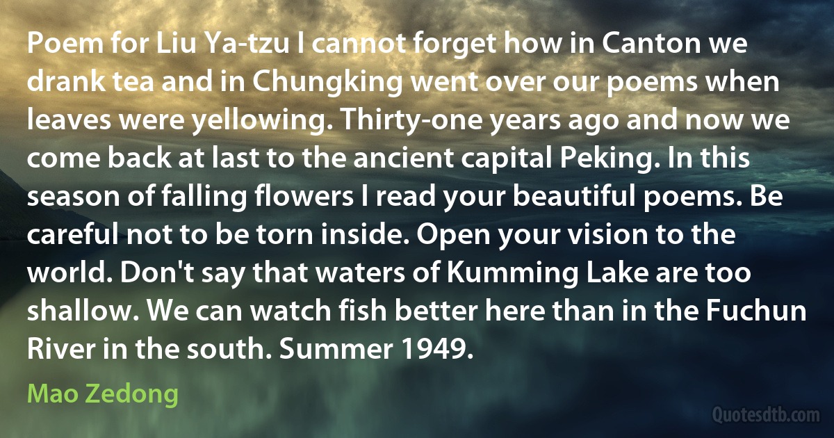 Poem for Liu Ya-tzu I cannot forget how in Canton we drank tea and in Chungking went over our poems when leaves were yellowing. Thirty-one years ago and now we come back at last to the ancient capital Peking. In this season of falling flowers I read your beautiful poems. Be careful not to be torn inside. Open your vision to the world. Don't say that waters of Kumming Lake are too shallow. We can watch fish better here than in the Fuchun River in the south. Summer 1949. (Mao Zedong)