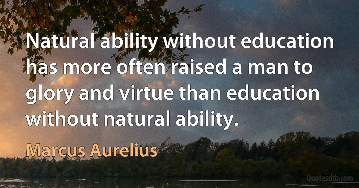 Natural ability without education has more often raised a man to glory and virtue than education without natural ability. (Marcus Aurelius)