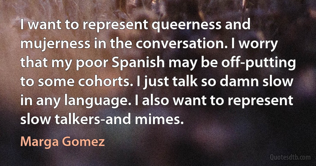 I want to represent queerness and mujerness in the conversation. I worry that my poor Spanish may be off-putting to some cohorts. I just talk so damn slow in any language. I also want to represent slow talkers-and mimes. (Marga Gomez)